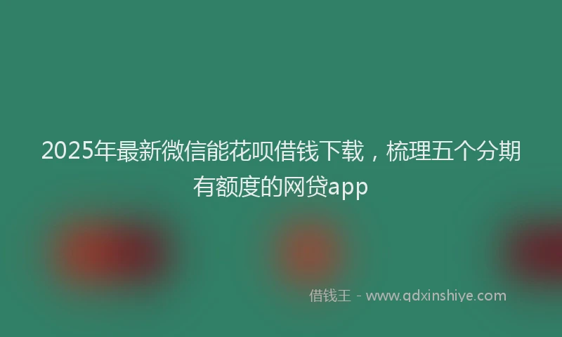 2025年最新微信能花呗借钱下载，梳理五个分期有额度的网贷app