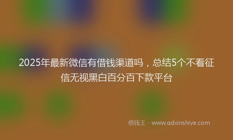 2025年最新微信有借钱渠道吗，总结5个不看征信无视黑白百分百下款平台