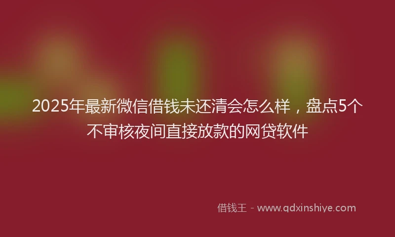 2025年最新微信借钱未还清会怎么样，盘点5个不审核夜间直接放款的网贷软件