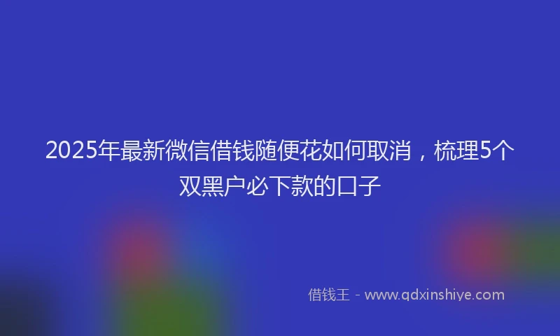 2025年最新微信借钱随便花如何取消，梳理5个双黑户必下款的口子