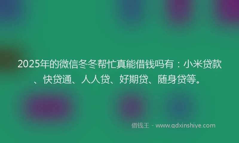 2025年的微信冬冬帮忙真能借钱吗有：小米贷款、快贷通、人人贷、好期贷、随身贷等。