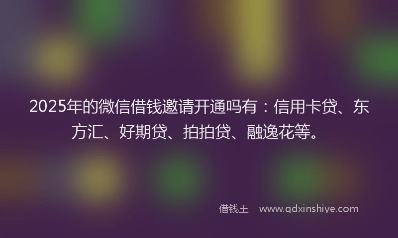 2025年的微信借钱邀请开通吗有：信用卡贷、东方汇、好期贷、拍拍贷、融逸花等。