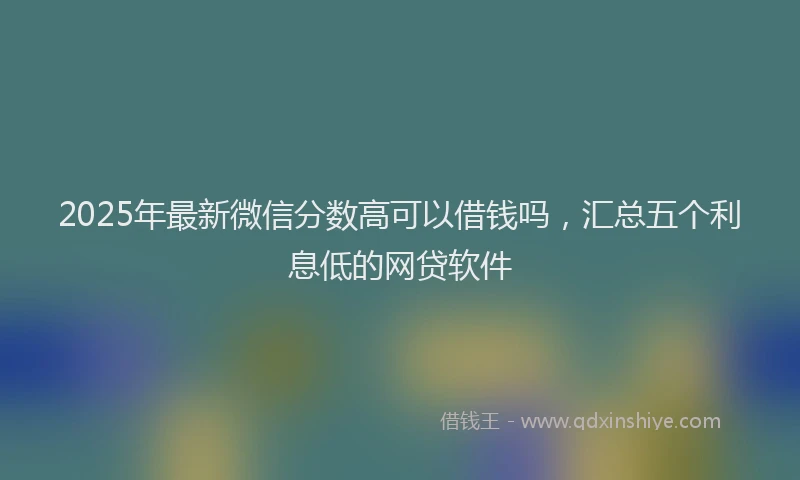 2025年最新微信分数高可以借钱吗，汇总五个利息低的网贷软件