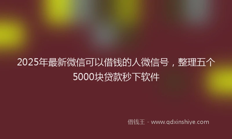 2025年最新微信可以借钱的人微信号，整理五个5000块贷款秒下软件