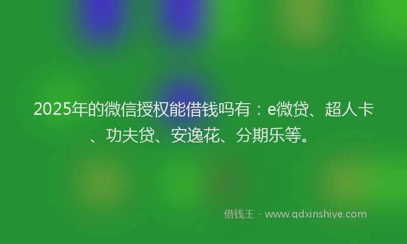 2025年的微信授权能借钱吗有：e微贷、超人卡、功夫贷、安逸花、分期乐等。