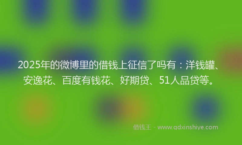 2025年的微博里的借钱上征信了吗有：洋钱罐、安逸花、百度有钱花、好期贷、51人品贷等。