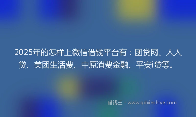 2025年的怎样上微信借钱平台有：团贷网、人人贷、美团生活费、中原消费金融、平安i贷等。