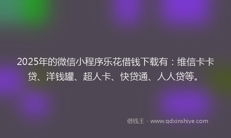 2025年的微信小程序乐花借钱下载有：维信卡卡贷、洋钱罐、超人卡、快贷通、人人贷等。
