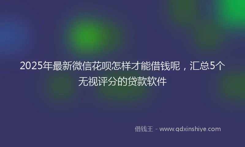 2025年最新微信花呗怎样才能借钱呢，汇总5个无视评分的贷款软件
