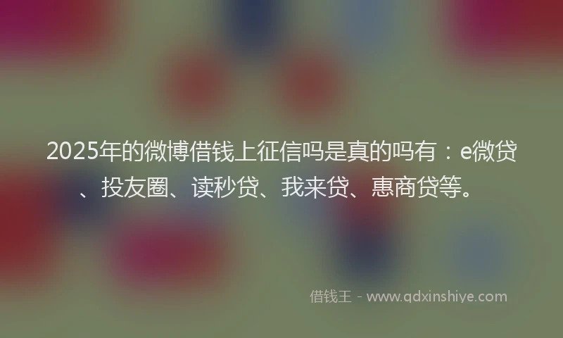 2025年的微博借钱上征信吗是真的吗有：e微贷、投友圈、读秒贷、我来贷、惠商贷等。