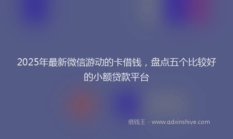 2025年最新微信游动的卡借钱，盘点五个比较好的小额贷款平台