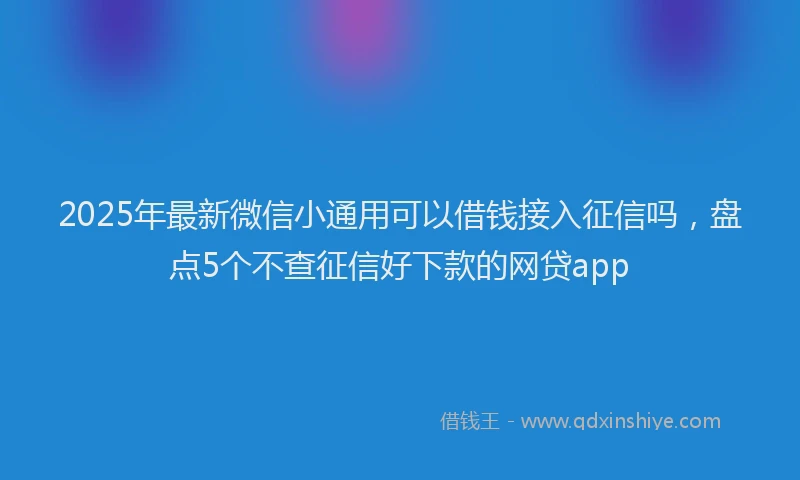2025年最新微信小通用可以借钱接入征信吗，盘点5个不查征信好下款的网贷app
