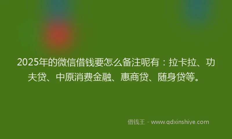 2025年的微信借钱要怎么备注呢有：拉卡拉、功夫贷、中原消费金融、惠商贷、随身贷等。