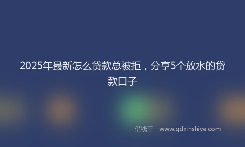 2025年最新怎么贷款总被拒，分享5个放水的贷款口子