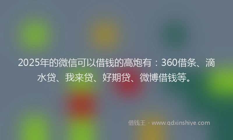 2025年的微信可以借钱的高炮有：360借条、滴水贷、我来贷、好期贷、微博借钱等。