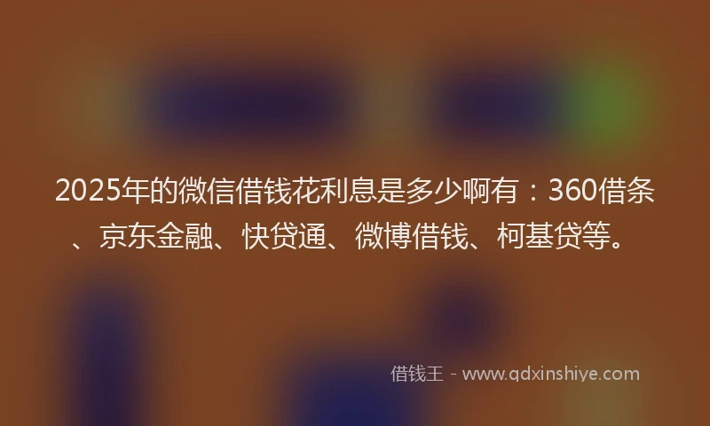2025年的微信借钱花利息是多少啊有：360借条、京东金融、快贷通、微博借钱、柯基贷等。