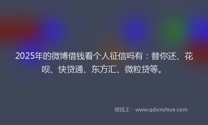 2025年的微博借钱看个人征信吗有：替你还、花呗、快贷通、东方汇、微粒贷等。