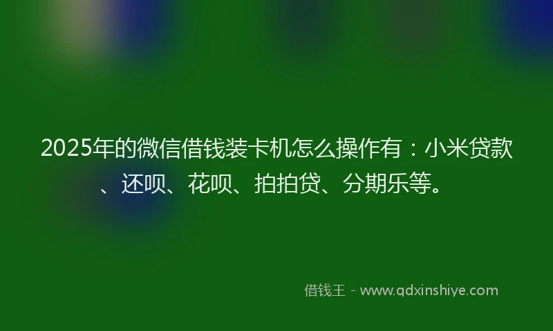 2025年的微信借钱装卡机怎么操作有：小米贷款、还呗、花呗、拍拍贷、分期乐等。