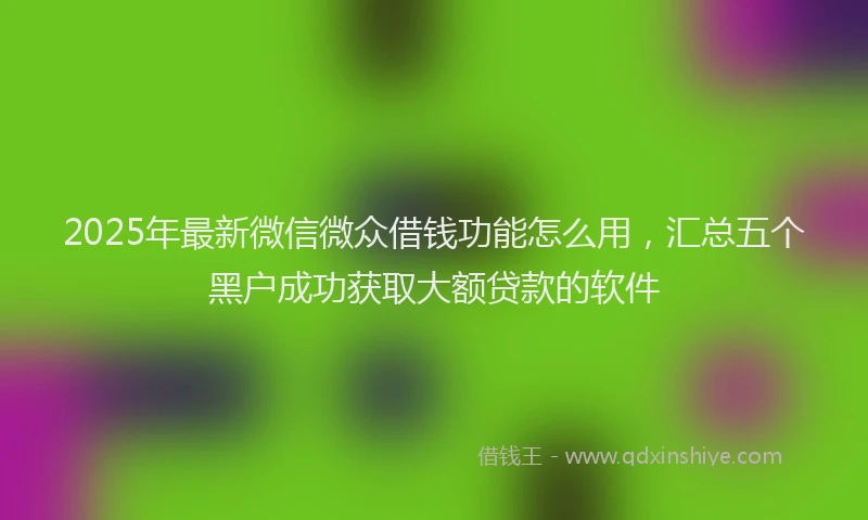 2025年最新微信微众借钱功能怎么用，汇总五个黑户成功获取大额贷款的软件