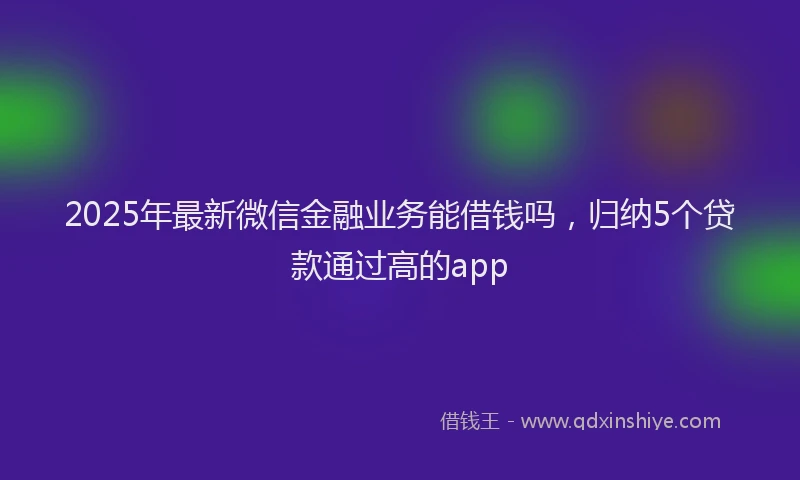 2025年最新微信金融业务能借钱吗，归纳5个贷款通过高的app