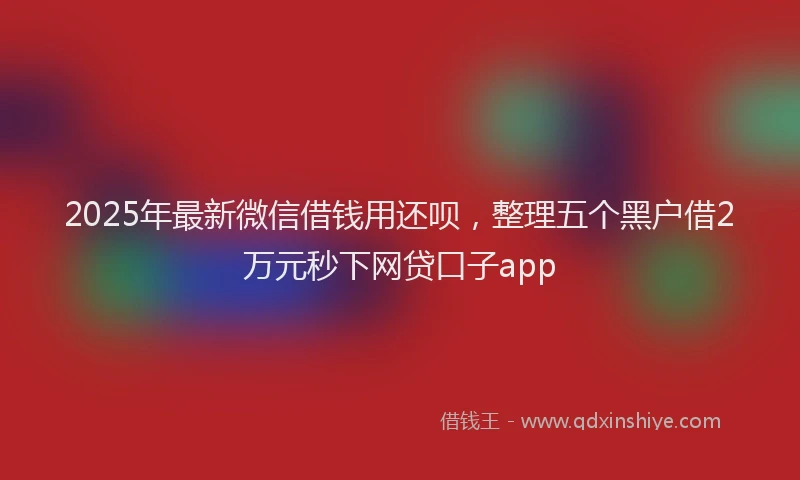 2025年最新微信借钱用还呗，整理五个黑户借2万元秒下网贷口子app