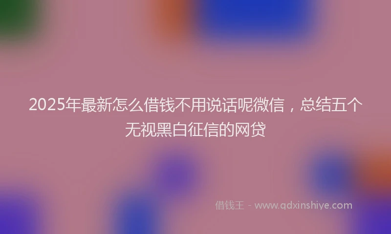 2025年最新怎么借钱不用说话呢微信，总结五个无视黑白征信的网贷