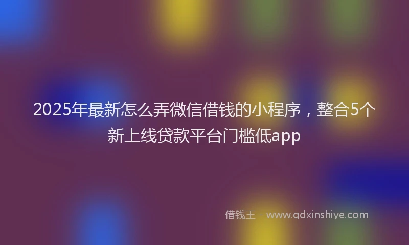 2025年最新怎么弄微信借钱的小程序，整合5个新上线贷款平台门槛低app