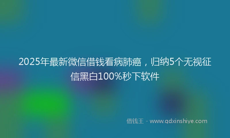 2025年最新微信借钱看病肺癌，归纳5个无视征信黑白100%秒下软件