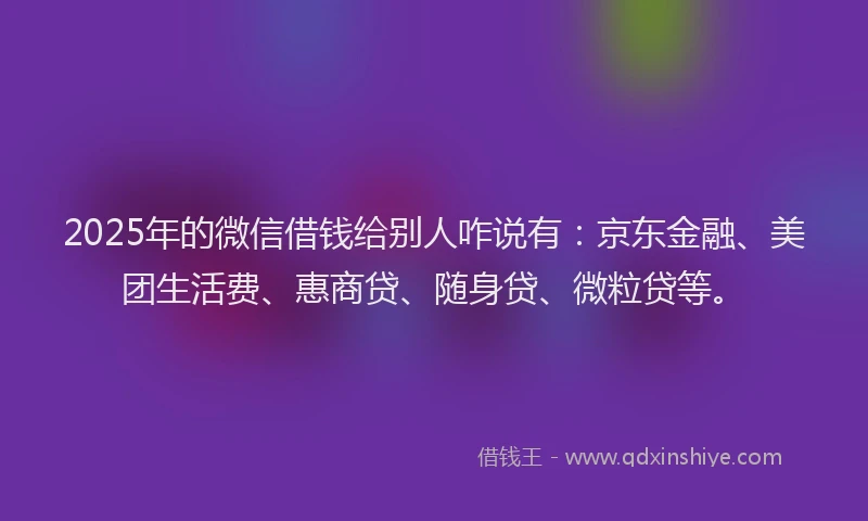 2025年的微信借钱给别人咋说有：京东金融、美团生活费、惠商贷、随身贷、微粒贷等。