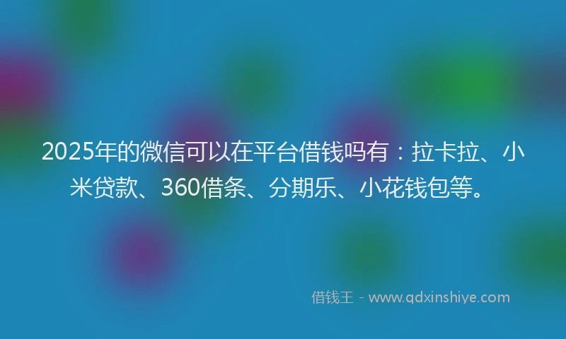 2025年的微信可以在平台借钱吗有：拉卡拉、小米贷款、360借条、分期乐、小花钱包等。