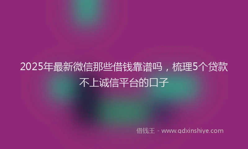2025年最新微信那些借钱靠谱吗，梳理5个贷款不上诚信平台的口子