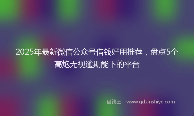 2025年最新微信公众号借钱好用推荐，盘点5个高炮无视逾期能下的平台