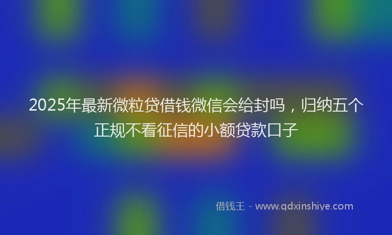 2025年最新微粒贷借钱微信会给封吗，归纳五个正规不看征信的小额贷款口子