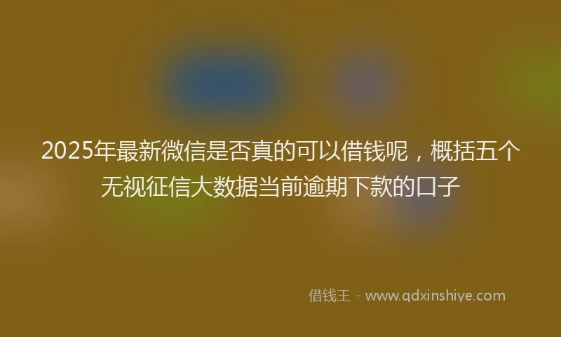 2025年最新微信是否真的可以借钱呢，概括五个无视征信大数据当前逾期下款的口子