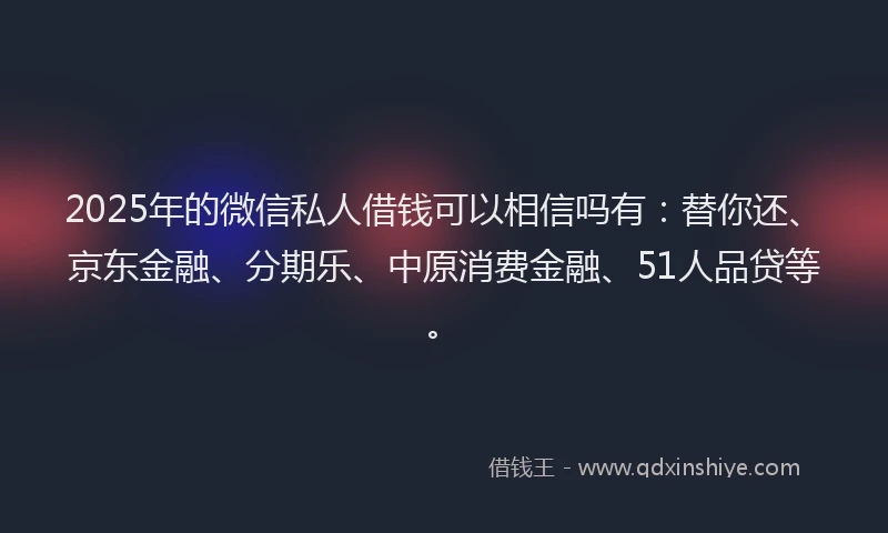 2025年的微信私人借钱可以相信吗有：替你还、京东金融、分期乐、中原消费金融、51人品贷等。