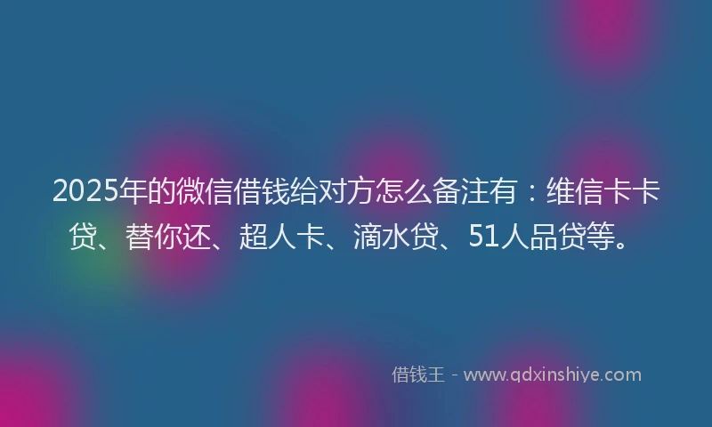 2025年的微信借钱给对方怎么备注有：维信卡卡贷、替你还、超人卡、滴水贷、51人品贷等。