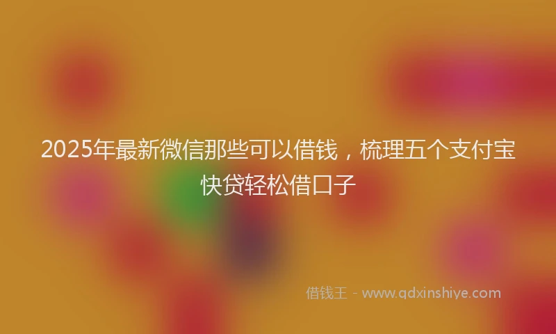 2025年最新微信那些可以借钱，梳理五个支付宝快贷轻松借口子