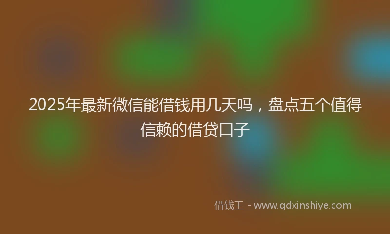 2025年最新微信能借钱用几天吗，盘点五个值得信赖的借贷口子