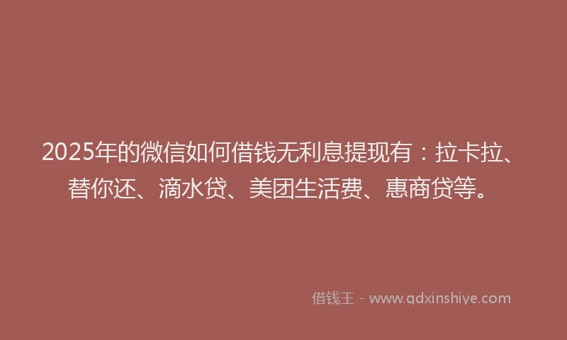 2025年的微信如何借钱无利息提现有：拉卡拉、替你还、滴水贷、美团生活费、惠商贷等。