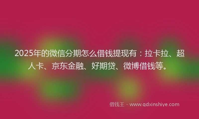 2025年的微信分期怎么借钱提现有：拉卡拉、超人卡、京东金融、好期贷、微博借钱等。