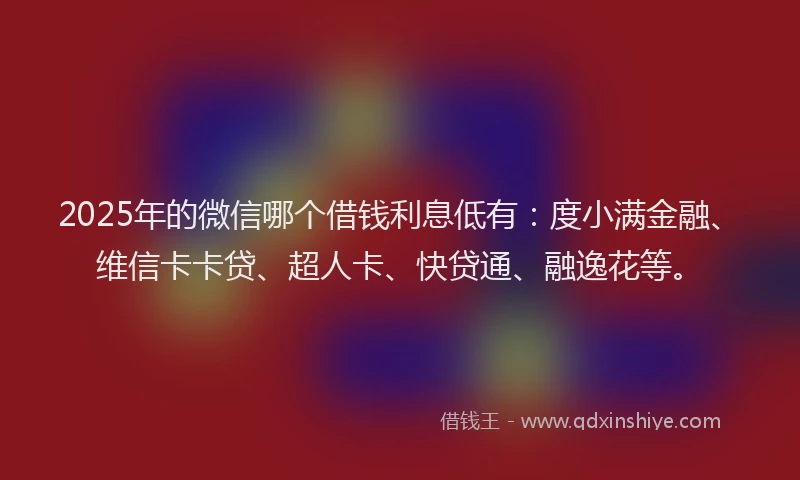 2025年的微信哪个借钱利息低有：度小满金融、维信卡卡贷、超人卡、快贷通、融逸花等。