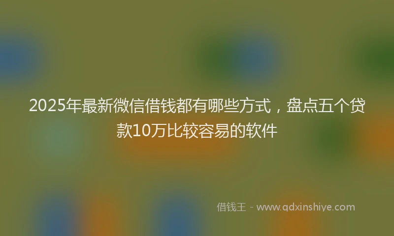 2025年最新微信借钱都有哪些方式，盘点五个贷款10万比较容易的软件
