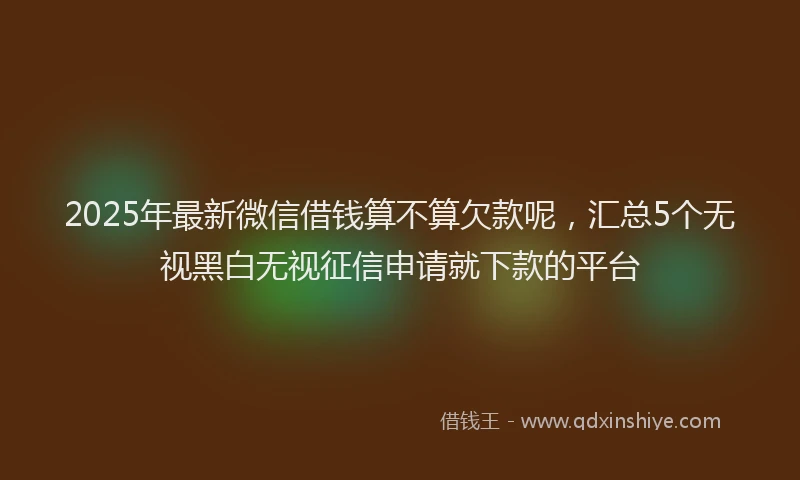 2025年最新微信借钱算不算欠款呢，汇总5个无视黑白无视征信申请就下款的平台