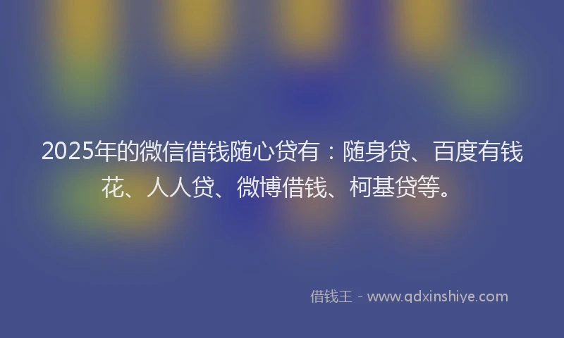 2025年的微信借钱随心贷有：随身贷、百度有钱花、人人贷、微博借钱、柯基贷等。