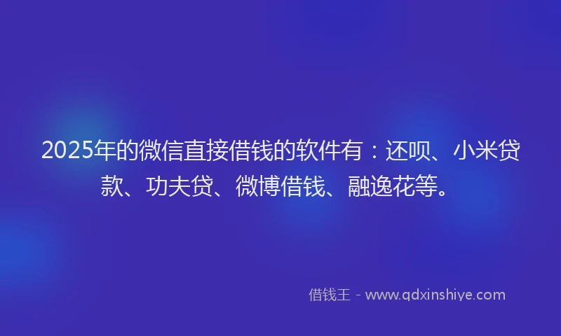 2025年的微信直接借钱的软件有：还呗、小米贷款、功夫贷、微博借钱、融逸花等。