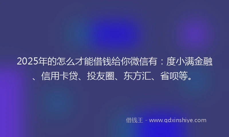 2025年的怎么才能借钱给你微信有：度小满金融、信用卡贷、投友圈、东方汇、省呗等。