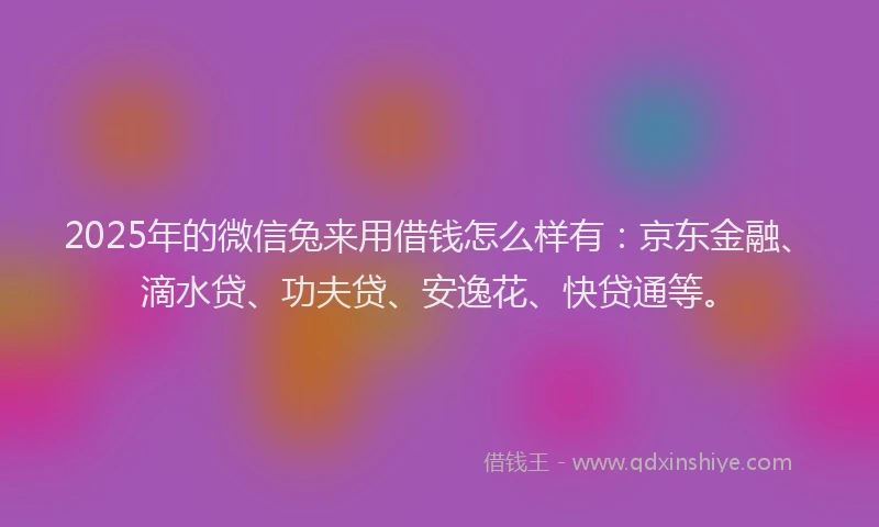 2025年的微信兔来用借钱怎么样有：京东金融、滴水贷、功夫贷、安逸花、快贷通等。