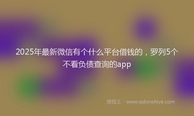2025年最新微信有个什么平台借钱的，罗列5个不看负债查询的app