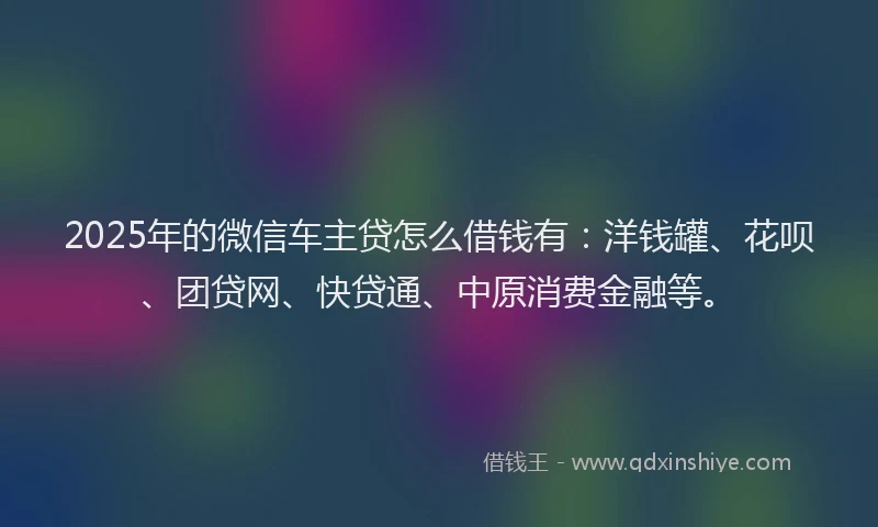 2025年的微信车主贷怎么借钱有：洋钱罐、花呗、团贷网、快贷通、中原消费金融等。
