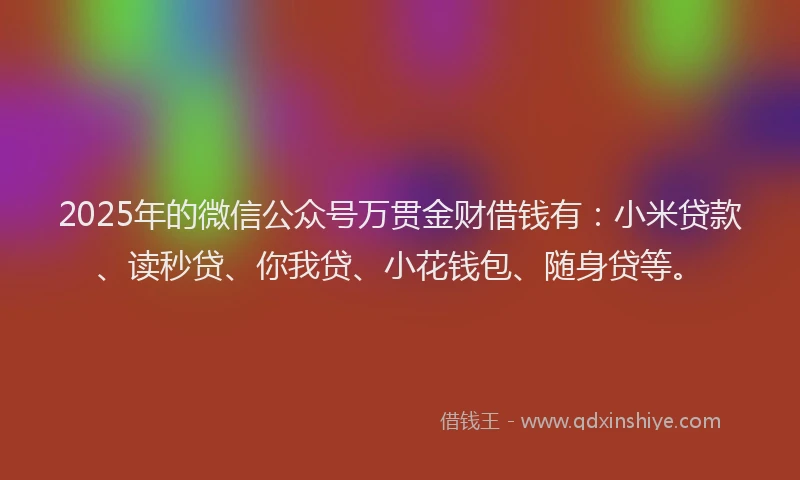 2025年的微信公众号万贯金财借钱有：小米贷款、读秒贷、你我贷、小花钱包、随身贷等。